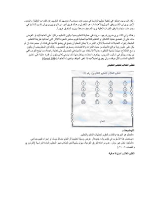 ‫والبعض‬ ،‫العقلية‬ ‫القدرات‬ ‫وفق‬ ‫التقسيم‬ ‫أيد‬ ‫بعضهم‬ ،‫متجانسة‬ ‫مجموعات‬ ‫في‬ ‫التالميذ‬ ‫تنظيم‬ ‫كيفية‬ ‫في‬ ‫اختلفوا‬ ‫التربويين‬ ‫ولكن‬
‫في‬ ‫التالميذ‬ ‫تقسيم‬ ‫أن‬ ‫يرى‬ ‫التربويين‬ ‫من‬ ‫آخر‬ ‫فريق‬ ‫وهناك‬ ،‫األفضل‬ ‫هو‬ ‫واالهتمامات‬ ‫الميول‬ ‫وفق‬ ‫التقسيم‬ ‫أن‬ ‫يرى‬ ‫اآلخر‬
‫وفق‬ ‫متجانسة‬ ‫مجموعات‬ً‫ا‬‫غرور‬ ‫المتفوق‬ ‫ويزيد‬ ،ً‫ا‬‫ضعف‬ ‫الضعيف‬ ‫يزيد‬ ‫العقلية‬ ‫القدرات‬.
‫الغرض‬ ‫أو‬ ‫إليه‬ ‫الحاجة‬ ‫على‬ً‫ا‬‫مرتكز‬ ‫التنظيم‬ ‫يكون‬ ‫بحيث‬ ‫التنظيم‬ ‫عملية‬ ‫في‬ ‫مرونة‬ ‫وجود‬ ‫ضرورة‬ ‫يرى‬ ‫ثالث‬ ‫رأي‬ ‫وهناك‬
‫أحدث‬ ‫التي‬ ‫اآلثار‬ ‫لمعرفة‬ ‫مستمرة‬ ‫تقويم‬ ‫لعملية‬ ‫للتالميذ‬ ‫التنظيم‬ ‫أو‬ ‫التشكيل‬ ‫عملية‬ ‫تخضع‬ ‫أن‬ ‫على‬ ،‫منه‬‫التنظيم‬ ‫طريقة‬ ‫تها‬
‫لم‬ ‫إن‬ ‫مجموعات‬ ‫أو‬ ‫فئات‬ ‫في‬ ‫تالميذه‬ ‫وضع‬ ‫في‬ ‫ينجح‬ ‫أن‬ ‫للمعلم‬ ‫يمكن‬ ‫وال‬ ،‫األمر‬ ‫لزم‬ ‫إذا‬ ‫المناسبة‬ ‫التعديالت‬ ‫وإجراء‬ ‫المتبعة‬
‫يكون‬ ‫أن‬ ‫يجب‬ ‫المعلم‬ ‫فإن‬ ‫ولذلك‬ ،‫التحصيل‬ ‫ومستوى‬ ‫واالهتمامات‬ ‫القدرات‬ ‫حيث‬ ‫من‬ ‫تالميذه‬ ‫بواقع‬ ‫ورؤية‬ ‫علم‬ ‫على‬ ‫يكن‬
ً‫ا‬‫مهتم‬ ،‫االطالع‬ ‫واسع‬‫في‬ ‫الفرصة‬ ‫يتيح‬ ‫مما‬ ،‫راجعة‬ ‫تغذية‬ ‫على‬ ‫الحصول‬ ‫في‬ ‫تالميذه‬ ‫من‬ ‫االستفادة‬ ً‫ال‬‫محاو‬ ،‫التفكير‬ ‫بتنمية‬
‫اختيار‬ ‫على‬ ‫عالية‬ ‫قدرة‬ ‫ذو‬ ‫يكون‬ ‫أن‬ ‫له‬ ‫ينبغي‬ ‫كما‬ ،‫منها‬ ‫ويتعلم‬ ‫أخطاءه‬ ‫ويتعرف‬ ،‫التدريس‬ ‫أساليب‬ ‫في‬ ‫ويبتكر‬ ‫يجدد‬ ‫أن‬
‫ال‬ ‫تغير‬ ‫إذا‬ ‫فيه‬ ً‫ال‬‫تعدي‬ ‫يجري‬ ‫وأن‬ ،‫موقف‬ ‫لكل‬ ‫المناسب‬ ‫التنظيم‬‫الحاجة‬ ‫وتغيرت‬ ‫موقف‬(Good,1984).
‫التقليدي‬ ‫للتعليم‬ ‫الطالب‬ ‫تنظيم‬
‫التوضيحا‬:
‫والتعليم‬ ‫التعلم‬ ‫لعمليات‬ ‫والمقرر‬ ‫والقائد‬ ‫الموجه‬ ‫هو‬ ‫المعلم‬.
‫جماعي‬ ‫تقييم‬ ‫إجراء‬ ‫أو‬ ‫ّد‬‫ح‬‫مو‬ ‫بنشاط‬ ‫القيام‬ ‫أو‬ ‫تعليمية‬ ‫وسيلة‬ ‫عرض‬ ‫أو‬ ‫جديدة‬ ‫مادة‬ ‫تقديم‬ ‫في‬ ‫األسلوب‬ ‫هذا‬ ‫يستعمل‬.
‫تعل‬ :‫المآخذ‬‫(الترتوري‬ ‫الدراسية‬ ‫والمادة‬ ‫المعلم‬ ‫نحو‬ ‫الطالب‬ ‫لدى‬ ‫سلبية‬ ‫ميول‬ ،‫الفردية‬ ‫الفروق‬ ‫مراعاة‬ ‫عدم‬ ،‫مؤثر‬ ‫غير‬ ‫م‬
،‫والقضاه‬٢٠٠٠).
‫صفية‬ ‫لمباراة‬ ‫الطالب‬ ‫تنظيم‬
 