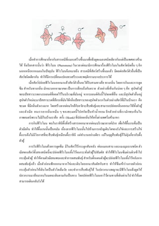 เมื่อทาการศึกษาเกี่ยวกับสารเคมีที่แมลงสร้างขึ้นมาเพื่อดึงดูดแมลงชนิดเดียวกันแต่เป็นเพศตรงข้าม
ได้ จึงเรียกสารนั้นว่า ฟีโรโมน (Pheromone) ในเวลาต่อมามีการศึกษาเรื่องฟีโรโมนในสัตว์ชนิดอื่น ๆ อีก
นอกเหนือจากแมลงในปัจจุบัน ฟีโรโมนจึงหมายถึง สารเคมีที่สัตว์สร้างขึ้นมแล้ว มีผลต่อสัตว์ตัวอื่นที่เป็น
สัตว์ชนิดเดียวกัน ทาให้มีการเปลี่ยนแปลงทางสรีระและพฤติกรรมบางประการได้
เมื่อสัตว์ปล่อยฟีโรโมนออกมาแล้วสัตว์ตัวอื่นจะได้รับสามทางคือ ทางกลิ่น โดยการกินและการดูด
ซึม สาหรับทางกลิ่น มักจะบอกอาณาเขต เป็นการเตือนถึงอันตราย ตัวอย่างที่เห็นกันบ่อย ๆ คือ สุนัขตัวผู้
ชอบปัสสาวะรดยางรถยนต์ที่จอดไว้ในบริเวณที่มันอยู่ หากรถยนต์คันนี้ไปจอดที่อื่น และมีสุนัขตัวอื่นอยู่
สุนัขตัวใหม่จะมาปัสสาวะรดที่ล้อรถที่มันได้กลิ่นปัสสาวะของสุนัขตัวแรกในตัวอย่างสัตว์ที่มีในบ้านเรา คือ
ชะมด ที่มีกลิ่นตัวแรงมาก โดยสร้างจากต่อมใกล้กับอวัยวะสืบพันธุ์และสามารถปล่อยกลิ่นออกมาได้ทั้งตัวผู้
และตัวเมีย คนเราเอากลิ่นเหม็น ๆ ของชะมดนี้ไปสกัดเป็นหัวน้าหอม อีกตัวอย่างที่เรามักพบเห็นใน
ภาพยนตร์เพราะไม่มีในบ้านเราคือ สกั้ง (Skunk) ที่ปล่อยกลิ่นให้สกั้งต่างเพศวิ่งเข้ามาหา
การกินฟีโรโมน พบในราชินีผึ้งที่สร้างสารออกมาจากต่อมบริเวณรยางค์ปาก เพื่อให้ผึ้งงานซึ่งเป็น
ตัวเมียกิน ทาให้ผึ้งงานนั้นเป็นหมัน เนื่องจากฟีโรโมนนั้นไปห้ามการเจริญเติบโตของรังไข่และการสร้างไข่
ผึ้งงานจึงไม่มีโอกาสที่จะสืบพันธุ์เหมือนผึ้งราชินี แต่ทางานอย่างเดียว แม้ในฤดูสืบพันธุ์ก็ไม่ยุ่งเกี่ยวกับผึ้ง
ตัวผู้
การรับฟีโรโมนด้วยการดูดซึม มีในสัตว์ไร้กระดูกสันหลัง เช่นแมลงสาบ และแมงมุมบางชนิด ตัว
เมียของสัตว์ทั้งสองชนิดนี้จะปล่อยฟีโรโมนทิ้งไว้จนกระทั่งตัวผู้ไปสัมผัส ทาให้ฟีโรโมนซึมผ่านผิวเข้าไป
กระตุ้นตัวผู้ ทาให้ตามตัวเมียจนพบและทาการผสมพันธุ์ สาหรับตั๊กแตนตัวผู้จะปล่อยฟีโรโมนทิ้งไว้หลังจาก
ผสมพันธุ์แล้ว เมื่อตัวอ่อนฟักออกมาจากไข่และเติบโตออกมาสัมผัสกับสาร ทาให้ซึมเข้าร่างกายตัวอ่อน
กระตุ้นตัวอ่อนให้เติบโตเป็นตัวโตเต็มวัย และทาการสืบพันธุ์ได้ ในปลวกนางพญาจะมีฟีโรโมนดึงดูดให้
ปลวกงานมาล้อมรอบในมดจะเดินตามกันเป็นทาง โดยปล่อยฟีโรโมนเอาไว้ตามทางที่เดินผ่านไป ทาให้มด
สามารถเดินกลับรังได้
 
