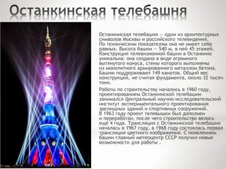 Останкинская телебашня — один из архитектурных
символов Москвы и российского телевидения.
По техническим показателям она не имеет себе
равных. Высота башни — 540 м, в ней 45 этажей.
Конструкция телевизионной башни в Останкино
уникальна: она создана в виде огромного
вытянутого конуса, стены которого выполнены
из монолитного армированного металлом бетона.
Башню поддерживают 149 канатов. Общий вес
конструкций, не считая фундамента, около 32 тысяч
тонн.
Работы по строительству начались в 1960 году,
проектированием Останкинской телебашни
занимался Центральный научно-исследовательский
институт экспериментального проектирования
зрелищных зданий и спортивных сооружений.
В 1963 году проект телевышки был дополнен
и переработан, после чего строительство велось
ещё 4 года. Трансляция с Останкинской телебашни
началась в 1967 году, в 1968 году состоялась первая
трансляция цветного изображения. С появлением
башни главный метеоцентр СССР получил новые
возможности для работы .
 