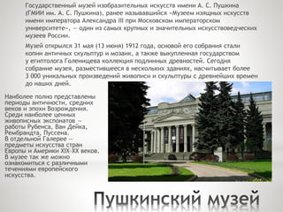 Государственный музей изобразительных искусств имени А. С. Пушкина
(ГМИИ им. А. С. Пушкина), ранее называвшийся «Музеем изящных искусств
имени императора Александра III при Московском императорском
университете», — один из самых крупных и значительных искусствоведческих
музеев России.
Музей открылся 31 мая (13 июня) 1912 года, основой его собрания стали
копии античных скульптур и мозаик, а также выкупленная государством
у египтолога Голенищева коллекция подлинных древностей. Сегодня
собрание музея, разместившееся в нескольких зданиях, насчитывает более
3 000 уникальных произведений живописи и скульптуры с древнейших времен
до наших дней.
Наиболее полно представлены
периоды античности, средних
веков и эпохи Возрождения.
Среди наиболее ценных
живописных экспонатов —
работы Рубенса, Ван Дейка,
Рембрандта, Пуссена.
В отдельной Галерее —
предметы искусства стран
Европы и Америки XIX–XX веков.
В музее так же можно
ознакомиться с различными
течениями европейского
искусства.
 