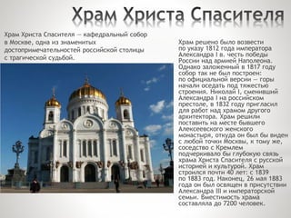Храм Христа Спасителя — кафедральный собор
в Москве, одна из знаменитых
достопримечательностей российской столицы
с трагической судьбой.
Храм решено было возвести
по указу 1812 года императора
Александра I в. честь победы
России над армией Наполеона.
Однако заложенный в 1817 году
собор так не был построен:
по официальной версии — горы
начали оседать под тяжестью
строения. Николай I, сменивший
Александра I на российском
престоле, в 1832 году пригласил
для работ над храмом другого
архитектора. Храм решили
поставить на месте бывшего
Алексеевского женского
монастыря, откуда он был бы виден
с любой точки Москвы, к тому же,
соседство с Кремлем
подчеркивало бы глубокую связь
храма Христа Спасителя с русской
историей и культурой. Храм
строился почти 40 лет: с 1839
по 1883 год. Наконец, 26 мая 1883
года он был освящен в присутствии
Александра III и императорской
семьи. Вместимость храма
составляла до 7200 человек.
 