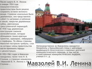 После смерти В. И. Ленина
в январе 1924 года
коммунистическим
правительством было решено
сохранить останки великого
вождя. Строение изначально было
деревянным, оно представляло
собой 3-х метровое углубление
в земле, накрытое деревянным
кубом, увенчанным
трехступенчатой пирамидой.
В 1930 году деревянную
конструкцию сменила
железобетонная, которую
облицевали темно-красным
гранитом, мрамором, лабрадором
и порфиром. По обеим сторонам
Мавзолея построили трибуны, стоя
на которых члены правительства
могли принимать парады
и демонстрации.
В 1953–1961 годах в Мавзолее
находилось также тело И. В.
Сталина, и строение называлось
«Мавзолей В. И. Ленина и. В.
Сталина»..
Непосредственно за Мавзолеем находится
Некрополь у Кремлёвской стены с могилами
выдающихся политических и военных деятелей
коммунистического периода, в том числе
и иностранных коммунистических лидеров,
ученых и т. д.
 