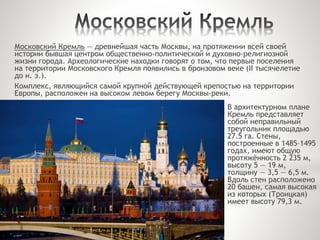 В архитектурном плане
Кремль представляет
собой неправильный
треугольник площадью
27.5 га. Стены,
построенные в 1485–1495
годах, имеют общую
протяжённость 2 235 м,
высоту 5 — 19 м,
толщину — 3,5 — 6,5 м.
Вдоль стен расположено
20 башен, самая высокая
из которых (Троицкая)
имеет высоту 79,3 м.
Московский Кремль — древнейшая часть Москвы, на протяжении всей своей
истории бывшая центром общественно-политической и духовно-религиозной
жизни города. Археологические находки говорят о том, что первые поселения
на территории Московского Кремля появились в бронзовом веке (II тысячелетие
до н. э.).
Комплекс, являющийся самой крупной действующей крепостью на территории
Европы, расположен на высоком левом берегу Москвы-реки.
 