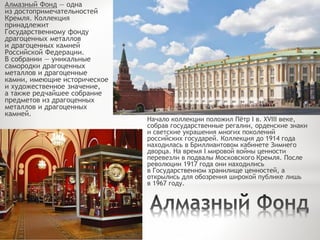 Алмазный Фонд — одна
из достопримечательностей
Кремля. Коллекция
принадлежит
Государственному фонду
драгоценных металлов
и драгоценных камней
Российской Федерации.
В собрании — уникальные
самородки драгоценных
металлов и драгоценные
камни, имеющие историческое
и художественное значение,
а также редчайшее собрание
предметов из драгоценных
металлов и драгоценных
камней.
Начало коллекции положил Пётр I в. XVIII веке,
собрав государственные регалии, орденские знаки
и светские украшения многих поколений
российских государей. Коллекция до 1914 года
находилась в Бриллиантовом кабинете Зимнего
дворца. На время I мировой войны ценности
перевезли в подвалы Московского Кремля. После
революции 1917 года они находились
в Государственном хранилище ценностей, а
открылись для обозрения широкой публике лишь
в 1967 году.
 
