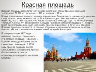 Красная площадь располагается у северо-восточной стены Кремля и занимает
территорию 23 100 м², её длина — 300 м, ширина — 70 м.
Время появления площади установить невозможно. Скорее всего, данное пространство
существовало уже с момента постройки Кремля — для оборонительных целей.
Известно, что с 1434 года на этом месте находилась площадь Торг, на которой велась
торговля. С конца XVI века Красную площадь называли Большой площадью и Пожаром.
В XVII веке площадь начинают именовать Красной (красивой). С течением времени
Красная площадь становится не столько торговым, сколько политическим центром
Москвы. XIX век ознаменовался интенсивной застройкой площади.
После революции 1917 года
название площади сохранилось —
его связали с победой «красных»,
Красная площадь и Кремль стали
символами революции. В 1990
году Красная площадь вместе
с комплексом Московского Кремля
была включена в список
всемирного культурного наследия
ЮНЕСКО.
 