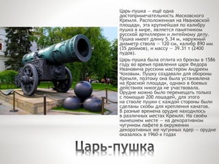 Царь-пушка — ещё одна
достопримечательность Московского
Кремля. Расположенная на Ивановской
площади, эта крупнейшая по калибру
пушка в мире, является памятником
русской артиллерии и литейному делу.
Пушка имеет длину 5.34 м, наружный
диаметр ствола — 120 см, калибр 890 мм
(35 дюймов), и массу — 39.31 т (2400
пудов).
Царь-пушка была отлита из бронзы в 1586
году во время правления царя Федора
Ивановича русским мастером Андреем
Чоховым. Пушку создавали для обороны
Кремля, поэтому она была установлена
на Красной площади, однако в боевых
действиях никогда не участвовала.
Орудие можно было перемещать только
с помощью 200 лошадей, для этого
на стволе пушки с каждой стороны были
сделаны скобы для крепления канатов.
В разные времена орудие находилось
в различных местах Кремля. На своём
нынешнем месте — на декоративном
чугунном лафете в окружении
декоративных же чугунных ядер — орудие
оказалось в 1960-х годах
 