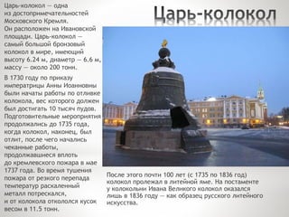 Царь-колокол — одна
из достопримечательностей
Московского Кремля.
Он расположен на Ивановской
площади. Царь-колокол —
самый большой бронзовый
колокол в мире, имеющий
высоту 6.24 м, диаметр — 6.6 м,
массу — около 200 тонн.
В 1730 году по приказу
императрицы Анны Иоанновны
были начаты работы по отливке
колокола, вес которого должен
был достигать 10 тысяч пудов.
Подготовительные мероприятия
продолжались до 1735 года,
когда колокол, наконец, был
отлит, после чего начались
чеканные работы,
продолжавшиеся вплоть
до кремлевского пожара в мае
1737 года. Во время тушения
пожара от резкого перепада
температур раскаленный
металл потрескался,
и от колокола откололся кусок
весом в 11.5 тонн.
После этого почти 100 лет (с 1735 по 1836 год)
колокол пролежал в литейной яме. На постаменте
у колокольни Ивана Великого колокол оказался
лишь в 1836 году — как образец русского литейного
искусства.
 