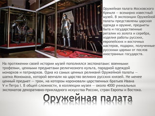 Оружейная палата Московского
Кремля — всемирно известный
музей. В экспозиции Оружейной
палаты представлены царская
одежда и оружие, предметы
быта и государственные
регалии из золота и серебра,
изделия работы русских,
европейских и восточных
мастеров, подарки, полученные
русскими царями от послов
иностранных государств.
На протяжении своей истории музей пополнялся экспонатами: военными
трофеями, ценными предметами религиозного культа, парадной одеждой
монархов и патриархов. Одна из самых ценных реликвий Оружейной палаты —
шапка Мономаха, которой венчали на царство великих русских князей. Не менее
ценный предмет — трон, на котором короновали царственных братьев Ивана
V и Петра I. В общей сложности, в коллекции музея — около 4000 уникальных
экспонатов декоративно-прикладного искусства России, стран Европы и Востока.
 