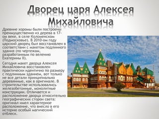 Древние хоромы были построены
преимущественно из дерева в 17-
ом веке, в селе Коломенском
(Подмосковье). В 2010-ом году
царский дворец был восстановлен в
соответствии с макетом подлинного
здания (по чертежам,
разработанным по велению
Екатерины II).
Сегодня макет дворца Алексея
Михайловича восстановлен
практически идентично по размеру
с подлинным зданием, вот только
не все детали принципиально
деревянные, как в оригинале. В
строительстве использовались
железобетонные, монолитные
конструкции. Отличается и
расположение дворца относительно
географических сторон света:
оригинал имел характерное
расположение, что внесло в его
историю особый магический
отблеск.
 