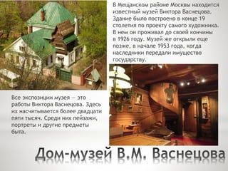 В Мещанском районе Москвы находится
известный музей Виктора Васнецова.
Здание было построено в конце 19
столетия по проекту самого художника.
В нем он проживал до своей кончины
в 1926 году. Музей же открыли еще
позже, в начале 1953 года, когда
наследники передали имущество
государству.
Все экспозиции музея — это
работы Виктора Васнецова. Здесь
их насчитывается более двадцати
пяти тысяч. Среди них пейзажи,
портреты и другие предметы
быта.
 