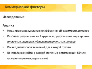 Коммерческие факторы
Исследование
Анализ
• Нормировка результатов по эффективной видимости доменов
• Разбивка результатов на 4 группы по результатам нормировки:
отличные, хорошие, удовлетворительные, плохие
• Расчет диапазонов значений для каждой группы
• Контрольные сайты с разной степенью оптимизации КФ (для
проверки полученных результатов)
 