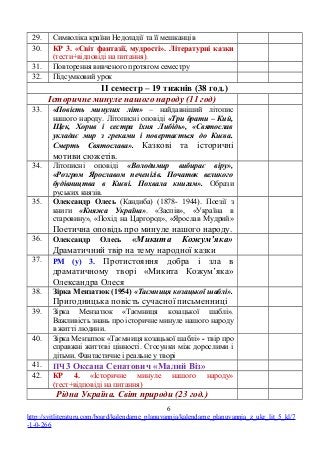 29. Символіка країни Недоладії та її мешканців
30. КР 3. «Світ фантазії, мудрості». Літературні казки
(тести+відповіді на питання).
31. Повторення вивченого протягом семестру
32. Підсумковий урок
ІІ семестр – 19 тижнів (38 год.)
Історичне минуле нашого народу (11 год)
33. «Повість минулих літ» – найдавніший літопис
нашого народу. Літописні оповіді «Три брати – Кий,
Щек, Хорив і сестра їхня Либідь», «Святослав
укладає мир з греками і повертається до Києва.
Смерть Святослава». Казкові та історичні
мотиви сюжетів.
34. Літописні оповіді «Володимир вибирає віру»,
«Розгром Ярославом печенігів. Початок великого
будівництва в Києві. Похвала книгам». Образи
руських князів.
35. Олександр Олесь (Кандиба) (1878- 1944). Поезії з
книги «Княжа Україна». «Заспів», «Україна в
старовину», «Похід на Царгород», «Ярослав Мудрий»
Поетична оповідь про минуле нашого народу.
36. Олександр Олесь «Микита Кожум’яка»
Драматичний твір на тему народної казки
37. РМ (у) 3. Протистояння добра і зла в
драматичному творі «Микита Кожум’яка»
Олександра Олеся
38. Зірка Мензатюк (1954) «Таємниця козацької шаблі».
Пригодницька повість сучасної письменниці
39. Зірка Мензатюк «Таємниця козацької шаблі».
Важливість знань про історичне минуле нашого народу
в житті людини.
40. Зірка Мензатюк «Таємниця козацької шаблі» - твір про
справжні життєві цінності. Стосунки між дорослими і
дітьми. Фантастичне і реальне у творі
41. ПЧ 3 Оксана Сенатович «Малий Віз»
42. КР 4. «Історичне минуле нашого народу»
(тест+відповіді на питання)
Рідна Україна. Світ природи (23 год.)
6
http://svitliteraturu.com/board/kalendarne_planuvannja/kalendarne_planuvannja_z_ukr_lit_5_kl/7
-1-0-266
 
