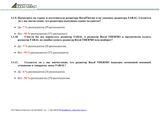 ООО "Маркетинговое агентство Зум Маркет" Тел.: +7 (495) 960-90-89market@mazm.ruhttp://www.mazm.ru
1.1.9. Посмотрите на страну и изготовителя радиатора RoyalThermo и на упаковку радиатора FARAL. Создается
ли у вас впечатление, что радиаторы выпущены одним холдингом?
 Да - 7 % респондентов (29 респондента);
 Нет - 93 % респондентов (371 респондент).
1.1.10. Смогли бы вы перепутать радиатор FARAL и радиатор Royal THERMО и предпочитая купить
радиатор FARAL по ошибке купить радиатор Royal THERMО или наоборот?
 Да - 7 % респондентов (28 респондентов);
 Нет - 93 % респондентов (372 респондента).
1.1.11. Создается ли у вас впечатление, что радиатор Royal THERMO выпущен компанией имеющей
отношение к товарному знаку FARAL?
 Да - 6 % респондентов (24 респондента);
 Нет - 94 % респондентов (376 респондентов).
 