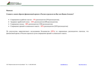 ООО "Маркетинговое агентство Зум Маркет" Тел.: +7 (495) 960-90-89 market@mazm.ru http://www.mazm.ru
Выводы:
Скажите, каким образом финансовый кризис в России отразился на Вас или Ваших близких?
 Сокращения на рабочих местах - 5% респондентов (250 респондентов);
 Задержки заработной платы - 12% респондентов (600 респондентов);
 Сокращение оклада – 30% респондентов (1500 респондентов);
 Сокращение премий и социального пакета – 53% респондентов (2650 респондентов).
По результатам маркетингового исследования большинство (53%) из опрошенных респондентов ответили, что
финансовый кризис в России отразился путем сокращения премий и социального пакета.
 