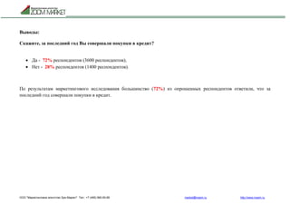 ООО "Маркетинговое агентство Зум Маркет" Тел.: +7 (495) 960-90-89 market@mazm.ru http://www.mazm.ru
Выводы:
Скажите, за последний год Вы совершали покупки в кредит?
 Да - 72% респондентов (3600 респондентов);
 Нет - 28% респондентов (1400 респондентов).
По результатам маркетингового исследования большинство (72%) из опрошенных респондентов ответили, что за
последний год совершали покупки в кредит.
 