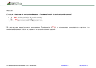 ООО "Маркетинговое агентство Зум Маркет" Тел.: +7 (495) 960-90-89 market@mazm.ru http://www.mazm.ru
Выводы:
Скажите, отразился ли финансовый кризис в России на Вашей потребительской корзине?
 Да - 23% респондентов (1150 респондентов);
 Нет - 77% респондентов (3850 респондентов).
По результатам маркетингового исследования большинство (77%) из опрошенных респондентов ответили, что
финансовый кризис в России не отразился на потребительской корзине.
 