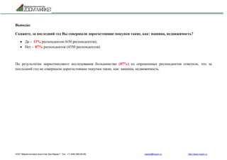 ООО "Маркетинговое агентство Зум Маркет" Тел.: +7 (495) 960-90-89 market@mazm.ru http://www.mazm.ru
Выводы:
Скажите, за последний год Вы совершали дорогостоящие покупки такие, как: машина, недвижимость?
 Да - 13% респондентов (650 респондентов);
 Нет - 87% респондентов (4350 респондентов).
По результатам маркетингового исследования большинство (87%) из опрошенных респондентов ответили, что за
последний год не совершали дорогостоящие покупки такие, как: машина, недвижимость.
 