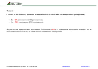 ООО "Маркетинговое агентство Зум Маркет" Тел.: +7 (495) 960-90-89 market@mazm.ru http://www.mazm.ru
Выводы:
Скажите, за последний год пришлось ли Вам отказаться от каких-либо запланированных приобретений?
 Да - 42% респондентов (2100 респондентов);
 Нет - 58% респондентов (2900 респондентов).
По результатам маркетингового исследования большинство (58%) из опрошенных респондентов ответили, что за
последний год не отказывались от каких-либо запланированных приобретений.
 