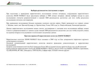 ООО "Маркетинговое агентство Зум Маркет" Тел.: +7 (495) 960-90-89 market@mazm.ru http://www.mazm.ru
Выборка респондентов участвующих в опросе
При подготовке к проведению маркетингового исследования (личное интервью), сотрудниками маркетингового
агентства ZOOM MARKET была предложена выборка в 5000 личных интервью. Данная выборка исходя из цели
исследования считается репрезентативной и мнений 5000 респондентов достаточно для того чтобы результаты
исследования считались достоверными.
При проведении исследования большое внимание уделялось местам опроса. Опрос проводился на главных улицах
г. Москвы, таких, как: Цветной бульвар, ул. Пречистенка, Улица 1905 года, ул. Новослободская, Ленинский проспект.
Данные маркетингового исследования можно считать достоверными и учитывая цель исследования выборку можно
отнести к репрезентативной и в данном случае мнений 5000 респондентов достаточно для того чтобы получить ответы
на заданные вопросы в исследовании и использовать полученные данные.
Краткая справка об маркетинговом агентстве ZOOM MARKET
Маркетинговое агентство ZOOM MARKET было основано в 2008 году на базе департамента маркетинга крупного
отечественного холдинга.
Основной специализацией маркетингового агентства является проведение социологических и маркетинговых
исследований.
За время существования агентства было проведено более 200 исследовательских проектов более чем для 80 компаний.
Среди клиентов маркетингового агентства ZOOM MARKET: OGGI (с августа 2010 года OODJI), ОРАНТА страхование,
ТД АЙСБЕРРИ, ФГ БКС, Окна роста, TERVOLINA, Сафари кофе, ГК КиН и многие другие!
 