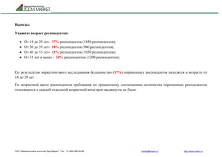 ООО "Маркетинговое агентство Зум Маркет" Тел.: +7 (495) 960-90-89 market@mazm.ru http://www.mazm.ru
Выводы:
Укажите возраст респондентов:
 От 18 до 29 лет- 37% респондентов (1850 респондентов);
 От 30 до 39 лет- 18% респондентов (900 респондентов);
 От 40 до 55 лет- 21% респондентов (1050 респондентов);
 От 55 лет и выше - 24% респондентов (1200 респондентов).
По результатам маркетингового исследования большинство (37%) опрошенных респондентов находятся в возрасте от
18 до 29 лет.
По возрастной квоте респондентов требования по процентному соотношению количества опрошенных респондентов
относящихся к каждой отдельной возрастной категории выдвинуты не были.
 