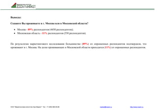 ООО "Маркетинговое агентство Зум Маркет" Тел.: +7 (495) 960-90-89 market@mazm.ru http://www.mazm.ru
Выводы:
Скажите Вы проживаете в г. Москва или в Московской области?
 Москва - 89% респондентов (4450 респондентов);
 Московская область - 11% респондентов (550 респондентов).
По результатам маркетингового исследования большинство (89%) из опрошенных респондентов подтвердили, что
проживают в г. Москва. На долю проживающих в Московской области приходится (11%) от опрошенных респондентов.
 