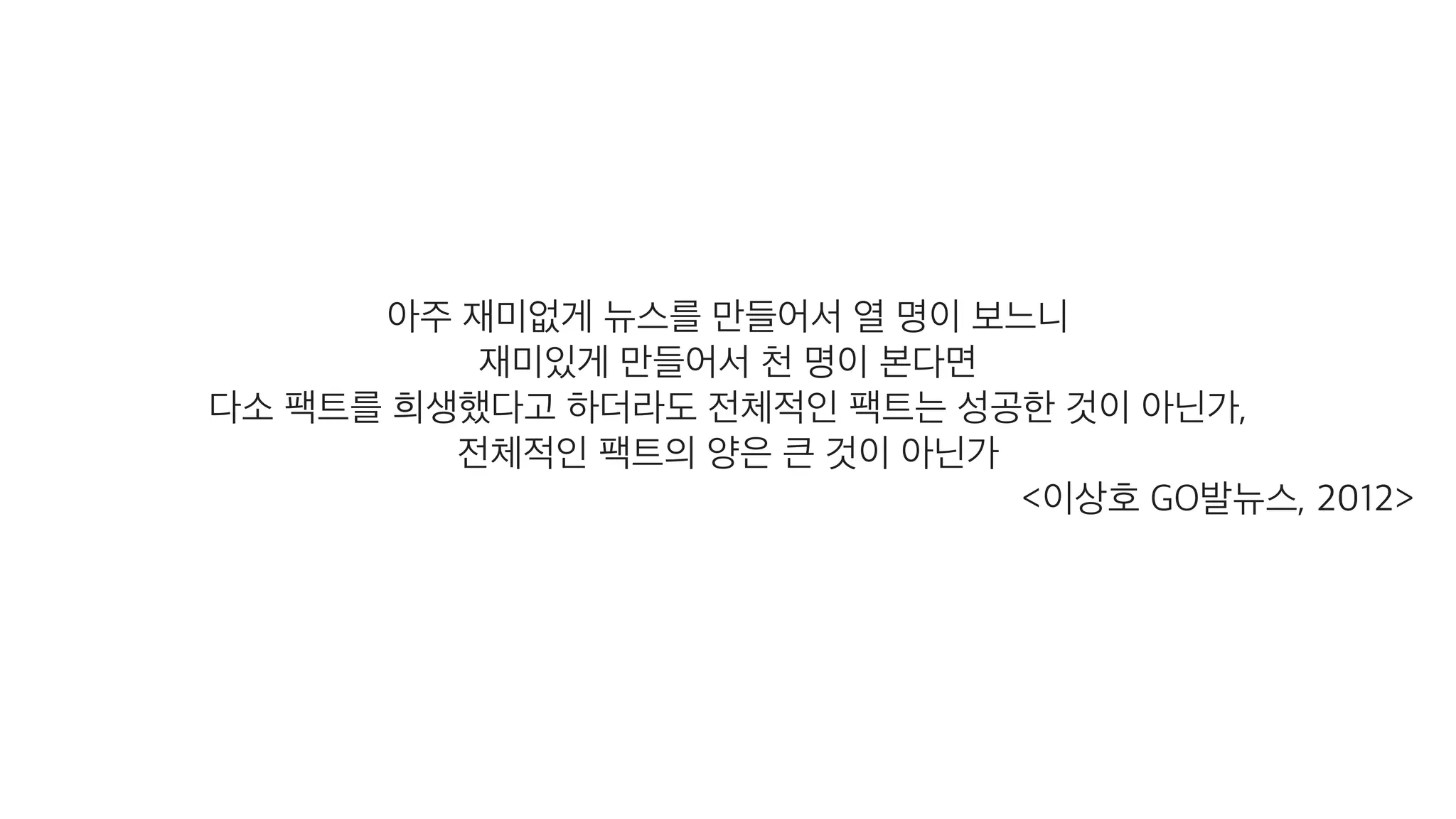 아주 재미없게 뉴스를 만들어서 열 명이 보느니
재미있게 만들어서 천 명이 본다면
다소 팩트를 희생했다고 하더라도 전체적인 팩트는 성공한 것이 아닌가,
전체적인 팩트의 양은 큰 것이 아닌가
<이상호 GO발뉴스, 2012>