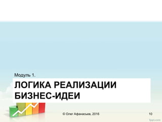 ЛОГИКА РЕАЛИЗАЦИИ
БИЗНЕС-ИДЕИ
Модуль 1.
© Олег Афанасьев, 2016 10
 