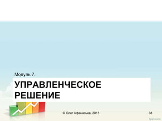 УПРАВЛЕНЧЕСКОЕ
РЕШЕНИЕ
Модуль 7.
© Олег Афанасьев, 2016 38
 