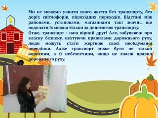 Ми не можемо уявити свого життя без транспорту, без
доріг, світлофорів, пішохідних переходів. Відстані між
районами, установами, магазинами такі значні, що
подолати їх можна тільки за допомогою транспорту.
Отже, транспорт - наш вірний друг! Але, забуваючи про
власну безпеку, нехтуючи правилами дорожнього руху,
люди можуть стати жертвою своєї необдуманої
поведінки. Адже транспорт може бути не тільки
корисним, а й небезпечним, якщо не знаєш правил
дорожнього руху.
 