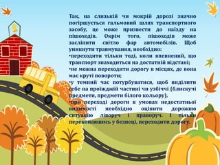 Так, на слизькій чи мокрій дорозі значно
погіршується гальмовий шлях транспортного
засобу, це може призвести до наїзду на
пішоходів. Окрім того, пішоходів може
засліпити світло фар автомобілів. Щоб
уникнути травмування, необхідно:
•переходити тільки тоді, коли впевнений, що
транспорт знаходиться на достатній відстані;
•не можна переходити дорогу в місцях, де вона
має круті повороти;
•у темний час потурбуватися, щоб виділити
себе на проїжджій частині чи узбіччі (блискучі
предмети, предмети білого кольору).
•при переході дороги в умовах недостатньої
видимості необхідно оцінити дорожню
ситуацію ліворуч і праворуч. І тільки
переконавшись у безпеці, переходити дорогу.
 