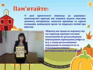 Пам’ятайте:
•У разі причетності пішохода до дорожньо-
транспортної пригоди він повинен надати можливу
допомогу потерпілим, записати прізвище та адреси
очевидців, повідомити орган чи підрозділ міліції про
пригоду.
•Пішохід має право на перевагу під
час переходу проїзної частини
позначеними не регульованими
пішохідними переходами (зебра та
ін.), а також регульованими
переходами за наявності на те
відповідного сигналу
регулювальника чи світлофора.
 