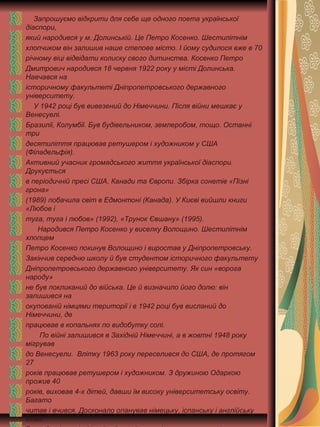 Запрошуємо відкрити для себе ще одного поета української
діаспори,
який народився у м. Долинській. Це Петро Косенко. Шестилітнім
хлопчиком він залишив наше степове місто. І йому судилося вже в 70
річному віці відвідати колиску свого дитинства. Косенко Петро
Дмитрович народився 18 червня 1922 року у місті Долинська.
Навчався на
історичному факультеті Дніпропетровського державного
університету.
У 1942 році був вивезений до Німеччини. Після війни мешкає у
Венесуелі.
Бразилії, Колумбії. Був будівельником, землеробом, тощо. Останні
три
десятиліття працював ретушером і художником у США
(Філадельфія).
Активний учасник громадського життя української діаспори.
Друкується
в періодичній пресі США, Канади та Європи. Збірка сонетів «Пізні
грона»
(1989) побачила світ в Едмонтоні (Канада). У Києві вийшли книги
«Любов і
туга, туга і любов» (1992), «Трунок Євшану» (1995).
Народився Петро Косенко у виселку Волощино. Шестилітнім
хлопцем
Петро Косенко покинув Волощино і виростав у Дніпропетровську.
Закінчив середню школу й був студентом історичного факультету
Дніпропетровського державного університету. Як син «ворога
народу»
не був покликаний до війська. Це й визначило його долю: він
залишився на
окупованій німцями території і в 1942 році був висланий до
Німеччини, де
працював в копальнях по видобутку солі.
По війні залишився в Західній Німеччині, а в жовтні 1948 року
мігрував
до Венесуели. Влітку 1963 року переселився до США, де протягом
27
років працював ретушером і художником. З дружиною Одаркою
прожив 40
років, виховав 4-х дітей, давши їм високу університетську освіту.
Багато
читав і вчився. Досконало опанував німецьку, іспанську і англійську
мови.
 