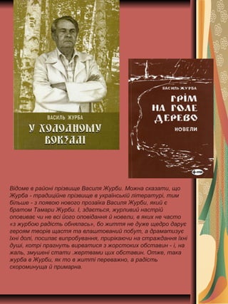 Відоме в районі прізвище Василя Журби. Можна сказати, що
Журба - традиційне прізвище в українській літературі, тим
більше - з появою нового прозаїка Василя Журби, який є
братом Тамари Журби. І, здається, журливий настрій
оповиває чи не всі його оповідання й новели, в яких не часто
«з журбою радість обнялась», бо життя не дуже щедро дарує
героям творів щастя та влаштований побут, а драматизує
їхні долі, посилає випробування, прирікаючи на страждання їхні
душі, котрі прагнуть вирватися з жорстоких обставин - і, на
жаль, змушені стати .жертвами цих обставин. Отже, така
журба в Журби, як то в житті переважно, а радість
скороминуща й примарна.
 