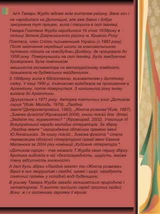 Ім’я Тамари Журби відоме всім жителям району. Вана хоч і
не народилася на Долинщині, але вже давно і добре
закорінена тут працею, жила і творила в селі Іванівці.
Тамара Гнатівна Журба народилася 16 січня 1939року в
селищі Зелене Дзержинського району м. Кривого Рогу.
Поетеса, член Спілки письменників України (з 1983 року).
Після закінчення середньої школи за комсомольською
путівкою поїхала на новобудови Донбасу, де працювала до
1958 року. Повернувшись на селі Іванівці. Була завідуючою
Криворіжжя, була помічником
машиніста екскаватора на металургійному комбінаті,
працювала на будівельних майданчиках.
З 1968року жила в бібліотекою, вихователем у дитячому
садку. У кінці 1990 р. тимчасово виїжджала на проживання в
Аргентину, потім повернулася. З нинішнього року знову
виїхала до Аргентини.
Друкується з 1971 року. Авторка поетичних книг „Дотиком
серця "(Київ: Молодь, 1979), „Лагідна
земля"(Дніпропетровськ, 1982), „Жіноча розмова"(Київ, 1987),
„Зимова флейта"(Кіровоград,2004), книги поезій для дітей
„Звідкіля ти, журавлятко? " (Кіровоград, 2002). Учасниця УІ
Всеукраїнської наради молодих літераторів. За збірку
„Лагідна земля " нагороджена обласною премією імені
Ю.Яновського. За книгу поезій „ Зимова флейта " стала
переможцем обласної літературної премії імені Євгена
Маланюка за 2004 ріку номінації „Художня література ".
«Дотиком серця» - так назвала Т.Журба свою першу збірку.
Критика виділяла в ній «безпосередність, щирість, майже
повну відсутність книжності»
А далі були збірки «Лагідна земля» та «Жіноча розмова».
Вірші в них зворушливі і лагідні, щемкі і щирі, нагадують
сонячний промінь у холодній воді буденщини.
В усьому Тамара Журба завжди залишається природною і
неповторною. Ті життя пройшло серед простих людей.
Вони ж і є головними героями її віршів:
 