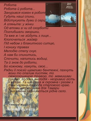 Робота
Робота й робота...
Занурився кожен в роботі.
Гудуть наші спини,
Відстукують думи й серця.
А гляньте: у жінки
Од втоми а чи од скорботи
Поглибшали зморшки,
Та вже ж і не зійдуть з лиця...
Клопочеться .жайвір
Під небом з блакитного ситцю,
І конику травах
Мелодію степу снує.
А нам би спинитись,
Спочити, напитись водиці,
Та й знов до роботи,
Бо кожному, кажуть, своє...
Рядки її поезій щемливо бентежні, пахнуть
вони то опалим листям, то
свіжоскошеною травою, то .маминими
руками. Музика, мелодія - незримий гість
її віршів. Та ще така ж скромна і разам з
тим чарівна природа степового краю.
Вічним натхненням для Тамари
Григорівни залишається рідне село.
 
