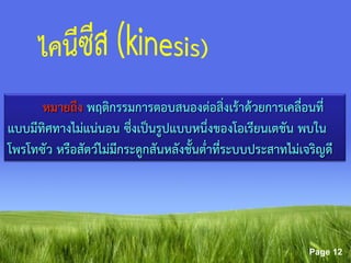 Page 12
หมายถึง พฤติกรรมการตอบสนองต่อสิ่งเร้าด้วยการเคลื่อนที่
แบบมีทิศทางไม่แน่นอน ซึ่งเป็นรูปแบบหนึ่งของโอเรียนเตชัน พบใน
โพรโทซัว หรือสัตว์ไม่มีกระดูกสันหลังชั้นต่าที่ระบบประสาทไม่เจริญดี
 