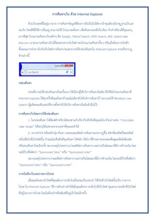 การค้นหาเว็บ ด้วย Internet Explorer
ด้วยเว็บเพจที่มีอยู่มากมาย การค้นหาข้อมูลที่ต้องการจึงเป็นไปได้ยากถ้าคุณต้องเรียกดู ูผ่านเว็บแต่
ละเว็บ โชคดีที่มีวิธีการอื่นอยู่ สามารถใช้ โปรแกรมค้นหา เพื่อค้นหาเพจที่เกี่ยวข้อง กับคาหรือวลีที่คุณระบุ
มากที่สุด โปรแกรมค้นหาเว็บหลักๆ คือ Google, Yahoo! Search, MSN Search, AOL Search และ
Ask.com เราสามารถค้นหาเว็บได้โดยตรงจากเว็บไซต์ ของโปรแกรมค้นหานั้นๆ หรือเมื่อต้องการบันทึก
ขั้นตอนการนาทางไปยังเว็บไซต์การค้นหาก่อนสามารถใช้กล่องค้นหาใน Internet Explorer ตามที่ปรากฏ
ด้านล่างนี้
กล่องค้นหา
ก่อนที่เราจะใช้กล่องค้นหาเป็นครั้งแรก ให้เลือกผู้ให้บริการค้นหาเริ่มต้น ซึ่งก็คือโปรแกรมค้นหาที่
Internet Explorer ใช้ทุกครั้งที่คุณค้นหาถ้าคุณไม่เลือกตัวให้บริการค้นหาไว้ ระบบจะใช้ Windows Live
Search (ผู้ผลิตคอมพิวเตอร์ที่อาจตั้งค่าตัวให้บริการค้นหาเริ่มต้นตัวอื่นไว้)
การค้นหาเว็บโดยการใช้กล่องค้นหา
1. ในกล่องค้นหา ให้พิมพ์คาหรือวลีสองสามคาเกี่ยวกับหัวข้อที่คุณสนใจ ตัวอย่างเช่น “chocolate
cake recipe” ให้ระบุให้เฉพาะเจาะจงเท่าที่คุณจะทาได้
2. กด ENTER หรือคลิกปุ่ม ค้นหา เพจของผลลัพธ์การค้นหาจะปรากฏขึ้น คลิกที่ผลลัพธ์ใดผลลัพธ์
หนึ่งเพื่อไปที่เว็บไซต์นั้น ถ้าคุณไม่เห็นสิ่งที่คุณค้นหา ให้คลิก ถัดไป ที่ด้านล่างของเพจเพื่อดูผลลัพธ์เพิ่มเติม
หรือลองค้นหาใหม่อีกครั้ง หมายเหตุโปรดทราบว่าผลลัพธ์การค้นหาบางอย่างเป็นโฆษณาที่มีการชาระเงิน โดย
จะมีป้ายชื่อติดว่า “Sponsored Sites” หรือ “Sponsored Links”
หมายเหตุโปรดทราบว่าผลลัพธ์การค้นหาบางอย่างเป็นโฆษณาที่มีการชาระเงิน โดยจะมีป้ายชื่อติดว่า
“Sponsored Sites” หรือ “Sponsored Links”
การบันทึกเว็บเพจรายการโปรด
เมื่อคุณค้นพบเว็บไซต์ที่คุณต้องการกลับไปเยี่ยมชมเป็นประจา ให้บันทึกเว็บไซต์นั้นเป็น รายการ
โปรด ใน Internet Explorer วิธีการดังกล่าวทาให้เมื่อคุณต้องการกลับไปที่เว็บไซต์ คุณสามารถคลิกที่เว็บไซต์
ที่อยู่ในรายการโปรด โดยไม่ต้องจาหรือพิมพ์ที่อยู่เว็บใหม่อีกครั้ง
 