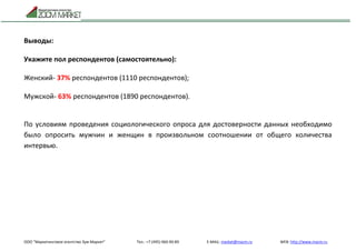 ООО "Маркетинговое агентство Зум Маркет" Тел.: +7 (495) 960-90-89 E-MAIL: market@mazm.ru WEB: http://www.mazm.ru
Выводы:
Укажите пол респондентов (самостоятельно):
Женский- 37% респондентов (1110 респондентов);
Мужской- 63% респондентов (1890 респондентов).
По условиям проведения социологического опроса для достоверности данных необходимо
было опросить мужчин и женщин в произвольном соотношении от общего количества
интервью.
 