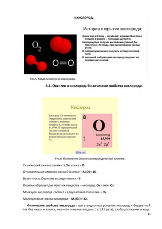 11
4.КИСЛОРОД.
Рис.5. Модели молекул кислорода.
4.1. Оксигени кислород. Физические свойствакислорода.
Рис.6. Положение Оксигенавпериодическойсистеме.
Химический символ элемента Оксигена – О.
Относительная атомная масса Оксигена – Ar(O) = 16.
Валентность Оксигена в соединениях – II
Оксиген образует два простых вещества – кислород О2 и озон О3.
Молекула кислорода состоит из двух атомов Оксигена – О2.
Молекулярная масса кислорода – Mr(O2) = 32.
Физические свойства кислорода : при стандартных условиях кислород – бесцветный
газ без вкуса и запаха, немного тяжелее воздуха ( в 1,11 раза), слабо растворим в воде.
 