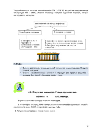 12
Твердый кислород плавится при температуре 55К ( - 218 °С). Жидкий кислород кипит при
температуре 90К (- 183°С). Жидкий кислород – голубая подвижная жидкость, которая
притягивается магнитом.
ВЫВОДЫ:
 Оксиген расположен в периодической системе во втором периоде, VI группе,
главной подгруппе.
 Оксиген неметаллический элемент и образует два простых вещества –
кислород О2 и озон О3. Кислород и озон – газы.
4.2. Получение кислорода. Реакция разложения.
Понятие о катализаторе.
В промышленности кислород получают из воздуха.
В лаборатории кислород получают при разложении кислородосодержащих веществ-
перманганата калия KMnO4 и пероксида водовода Н2О2.
1. Получение кислорода из перманганата калия.
 
