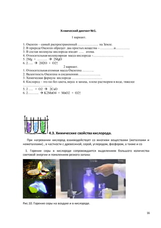 16
Химический диктант №1.
1 вариант.
1. Оксиген – самый распространенный ………………. на Земле.
2. В природе Оксиген образует два простых вещества - ………….и………….
3. В состав молекулы кислорода входят ….. атома.
4. Относительная молекулярная масса кислорода -……………………….
5. 2Mg + ………  2MgO
6. 2…..  2H2O + O2↑
2 вариант.
1. Относительная атомная масса Оксигена ………..
2. Валентность Оксигена в соединениях ………………..
3. Химическая формула кислорода ……………………….
4. Кислород – это газ без цвета, вкуса и запаха, плохо растворим в воде, тяжелее
………………………
5. 2 …. + O2  2CaO
6. 2……….  K2MnO4 + MnO2 + O2↑
4.3. Химические свойства кислорода.
При нагревании кислород взаимодействует со многими веществами (металлами и
неметаллами) , в частности с древесиной, серой, углеродом, фосфором, а также и со
1. Горение серы в кислороде сопровождается выделением большого количества
световой энергии и появлением резкого запаха:
Рис.10. Горение серы на воздухе и в кислороде.
 