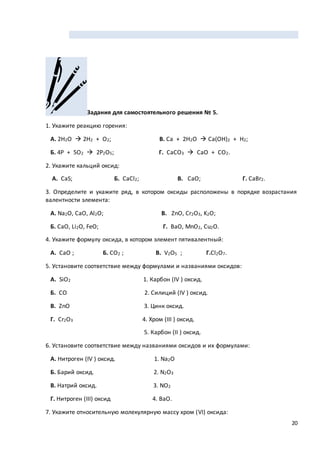 20
Задания для самостоятельного решения № 5.
1. Укажите реакцию горения:
А. 2H2O  2H2 + O2; В. Ca + 2H2O  Ca(OH)2 + H2;
Б. 4P + 5O2  2P2O5; Г. CaCO3  CaO + CO2.
2. Укажите кальций оксид:
А. CaS; Б. CaCl2; В. CaO; Г. CaBr2.
3. Определите и укажите ряд, в котором оксиды расположены в порядке возрастания
валентности элемента:
А. Na2O, CaO, Al2O; В. ZnO, Cr2O3, K2O;
Б. CaO, Li2O, FeO; Г. BaO, MnO2, Cu2O.
4. Укажите формулу оксида, в котором элемент пятивалентный:
А. CaO ; Б. CO2 ; В. V2O5 ; Г.Cl2O7.
5. Установите соответствие между формулами и названиями оксидов:
А. SiO2 1. Карбон (IV ) оксид.
Б. CO 2. Силиций (IV ) оксид.
В. ZnO 3. Цинк оксид.
Г. Cr2O3 4. Хром (III ) оксид.
5. Карбон (II ) оксид.
6. Установите соответствие между названиями оксидов и их формулами:
А. Нитроген (IV ) оксид. 1. Na2O
Б. Барий оксид. 2. N2O3
В. Натрий оксид. 3. NO2
Г. Нитроген (III) оксид 4. BaO.
7. Укажите относительную молекулярную массу хром (VI) оксида:
 