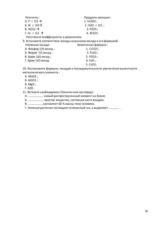 26
Реагенты : Продукты реакции :
А. P + O2  1. Fe3O4 ;
Б. Al + O2 2. H2O + O2 ;
В. H2O2  3. P2O5 ;
Г. Fe + O2  4. Al2O3 .
Расставьте коэффициенты в уравнениях.
9. Установите соответствие между названием оксида и его формулой :
Название оксида : Химическая формула :
А. Фосфор (III) оксид ; 1. Cr2O3 ;
Б. Ферум (II) оксид ; 2. Fe2O ;
В. Хром (Ш) оксид ; 3. P2O3 ;
Г. Хром (VI) оксид. 4. FeO ;
5. CrO3 .
10. Расположите формулы оксидов в последовательности увеличения валентности
металлического элемента :
А. MnO2 ;
Б. Al2O3 ;
В. MgO ;
Г. K2O .
11. Вставьте необходимое ( Оксиген или кислород) :
А. ……………….. самый распространенный элемент на Земле.
Б. ………………… простое вещество, составная часть воздуха.
В. ………………..составляет 60 % массы тела человека.
Г. Зеленые растения поглощают углекислый газ, а выделяют …………… .
 