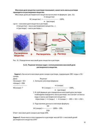 32
Массовая доля вещества в растворе показывает, какая часть массы раствора
приходится на растворимое вещество.
Массовую долю растворенного вещества вычисляют по формуле: (рис. 31)
m (вещества)
W ( вещества ) = -------------------------- · 100%,
m (раствора)
где w – массовая доля вещества в растворе;
m (вещества) – масса растворяемого вещества , г;
m (раствора) – масса раствора, г .
Рис. 31. Определение массовой доли вещества в растворе.
5.2.3. Решение типовых задач с использованием массовой доли
растворенного вещества.
Задача 1. Вычислите массовую долю сахара в растворе, содержащем 200 г воды и 50 г
сахара.
Дано: Решение:
m(сахара) = 50 г 1. Запишем ключевую формулу:
m(воды) = 200г
------------------------ m (сахара)
W(сахара) -? W ( сахара ) = ------------------------- · 100%,
m (раствора)
2. В этой формуле для определения массовой доли раствора
необходимо определить массу раствора: она состоит из массы
воды и массы растворенного вещества:
m(раствора ) = m (воды ) + m (сахара ) = 200 г + 50 г = 250 г.
3. Подставляем данные в ключевую формулу:
50г
W (сахара) =--------------- · 100% = 20%.
250г
Ответ: массовая доля сахара в растворе 20%.
Задача 2. Какая масса соли содержится в растворе массой 50 г с массовой долей
растворенного вещества 25%?
 