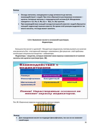 38
Вывод:
 Оксиды металлов, находящихся в ряду активности до магния,
взаимодействуют с водой. При этом образуются растворимые основания –
щелочи. Активные металлы в периодической системе Д.И. Менделеева
находятся в I (Li, Na, K, Rb, Cs) и II(Ca, Sr, Ba) группах.
 При взаимодействии кальций оксида (негашеной извести) с водой образуется
кальций гидроксид( гашеная известь). Во время этой реакции выделяется так
много кислоты, что вода может закипеть.
5.3.4. Выявление кислот и оснований в растворах.
Индикаторы.
Большинство кислот и щелочей – бесцветные соединения, поэтому выявить их наличие
или различить без «посторонней помощи» невозможно. Для решения этой проблемы
используют специальные вещества – индикаторы.
Индикаторы – вещества, которые изменяют свою окраску в зависимости от наличия
кислоты или щелочи в растворе (рис. 38).
Рис.38. Изменение окраски индикаторов в разных средах.
Вывод:
 Для определения кислот не подходит фенолфталеин, так как он не изменяет
своей окрас
 
