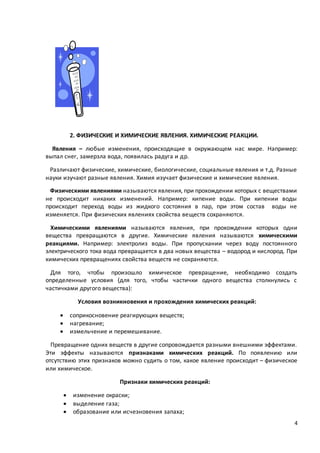 4
2. ФИЗИЧЕСКИЕ И ХИМИЧЕСКИЕ ЯВЛЕНИЯ. ХИМИЧЕСКИЕ РЕАКЦИИ.
Явления – любые изменения, происходящие в окружающем нас мире. Например:
выпал снег, замерзла вода, появилась радуга и др.
Различают физические, химические, биологические, социальные явления и т.д. Разные
науки изучают разные явления. Химия изучает физические и химические явления.
Физическими явлениями называются явления, при прохождении которых с веществами
не происходит никаких изменений. Например: кипение воды. При кипении воды
происходит переход воды из жидкого состояния в пар, при этом состав воды не
изменяется. При физических явлениях свойства веществ сохраняются.
Химическими явлениями называются явления, при прохождении которых одни
вещества превращаются в другие. Химические явления называются химическими
реакциями. Например: электролиз воды. При пропускании через воду постоянного
электрического тока вода превращается в два новых вещества – водород и кислород. При
химических превращениях свойства веществ не сохраняются.
Для того, чтобы произошло химическое превращение, необходимо создать
определенные условия (для того, чтобы частички одного вещества столкнулись с
частичками другого вещества):
Условия возникновения и прохождения химических реакций:
 соприкосновение реагирующих веществ;
 нагревание;
 измельчение и перемешивание.
Превращение одних веществ в другие сопровождается разными внешними эффектами.
Эти эффекты называются признаками химических реакций. По появлению или
отсутствию этих признаков можно судить о том, какое явление происходит – физическое
или химическое.
Признаки химических реакций:
 изменение окраски;
 выделение газа;
 образование или исчезновения запаха;
 