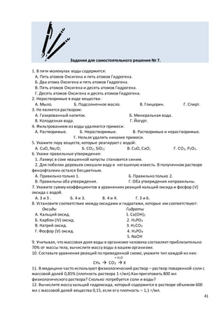 41
Задания для самостоятельного решения № 7.
1. В пяти молекулах воды содержится:
А. Пять атомов Оксигена и пять атомов Гидрогена.
Б. Два атома Оксигена и пять атомов Гидрогена.
В. Пять атомов Оксигена и десять атомов Гидрогена.
Г. Десять атомов Оксигена и десять атомов Гидрогена.
2. Нерастворимые в воде вещества:
А. Мыло. Б. Подсолнечное масло. В. Глицерин. Г. Спирт.
3. Не является раствором:
А. Газированный напиток. Б. Минеральная вода.
В. Колодезная вода. Г. Йогурт.
4. Фильтрованием из воды удаляются примеси:
А. Растворимые. Б. Нерастворимые. В. Растворимые и нерастворимые.
Г. Нельзя удалить никакие примеси.
5. Укажите пару веществ, которые реагируют с водой:
А. CuO, Na2O; Б. CO2, SiO2; B. CuO, CaO; Г. CO2, P2O5.
6. Укажи правильные утверждения:
1. Лакмус в соке квашенной капусты становится синим.
2. Для побелки деревьев смешали воду и негашеную известь. В полученном растворе
фенолфталеин остался бесцветным.
А. Правильно только 1. Б. Правильно только 2.
В. Правильны оба утверждения. Г. Оба утверждения неправильны.
7. Укажите сумму коэффициентов в уравнениях реакций кальций оксида и фосфор (V)
оксида с водой.
А. 3 и 3 . Б. 4 и 3. В. 4 и 4. Г. 3 и 6.
8. Установите соответствие между оксидами и гидратами, которые им соответствуют:
Оксиды Гидраты
А. Кальций оксид. 1. Ca(OH)2
Б. Карбон (IV) оксид. 2. H3PO3
В. Натрий оксид. 3. H2CO3
Г. Фосфор (V) оксид. 4. H3PO4
5. NaOH
9. Учитывая, что массовая доля воды в организме человека составляет приблизительно
70% от массы тела, вычислите массу воды в вашем организме.
10. Составьте уравнение реакций по приведенной схеме, укажите тип каждой из них:
+ H2O
CH4  CO2  X
11. В медицине часто используют физиологический раствор – раствор поваренной соли с
массовой долей 0,85% (плотность раствора 1 г/мл).Как приготовить 800 мл
физиологического раствора? Сколько потребуется соли и воды?
12. Вычислите массу кальций гидроксида, который содержится в растворе объемом 600
мл с массовой долей вещества 0,15, если его плотность – 1,1 г/мл.
 