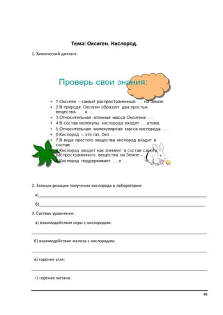 48
Тема: Оксиген. Кислород.
1. Химический диктант.
2. Запиши реакции получения кислорода в лаборатории:
а)___________________________________________________________________________
б)__________________________________________________________________________
3. Составь уравнения:
а) взаимодействия серы с кислородом:
______________________________________________________________________________
б) взаимодействие железа с кислородом:
______________________________________________________________________________
в) горение угля:
______________________________________________________________________________
г) горение метана:
 