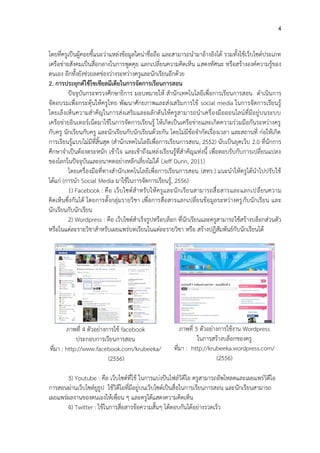 4
โดยที่ครูเป็นผู้คอยชี้แนะว่าแหล่งข้อมูลใดน่าชื่อถือ และสามารถนามาอ้างอิงได้ รวมทั้งใช้เว็บไซต์ประเภท
เครือข่ายสังคมเป็นสื่อกลางในการพูดคุย แลกเปลี่ยนความคิดเห็น แสดงทัศนะ หรือสร้างองค์ความรู้ของ
ตนเอง อีกทั้งยังช่วยลดช่องว่างระหว่างครูและนักเรียนอีกด้วย
2. การประยุกต์ใช้โซเชียลมีเดียในการจัดการเรียนการสอน
ปัจจุบันกระทรวงศึกษาธิการ มอบหมายให้ สานักเทคโนโลยีเพื่อการเรียนการสอน ดาเนินการ
จัดอบรมเพื่อกระตุ้นให้ครูไทย พัฒนาศักยภาพและส่งเสริมการใช้ social media ในการจัดการเรียนรู้
โดยเล็งเห็นความสาคัญในการส่งเสริมและผลักดันให้ครูสามารถนาเครื่องมือออนไลน์ที่มีอยู่บนระบบ
เครือข่ายอินเทอร์เน็ตมาใช้ในการจัดการเรียนรู้ ให้เกิดเป็นเครือข่ายและเกิดความร่วมมือกันระหว่างครู
กับครู นักเรียนกับครู และนักเรียนกับนักเรียนด้วยกัน โดยไม่มีข้อจากัดเรื่องเวลา และสถานที่ ก่อให้เกิด
การเรียนรู้แบบไม่มีที่สิ้นสุด (สานักเทคโนโลยีเพื่อการเรียนการสอน, 2552) นับเป็นยุคเว็บ 2.0 ที่นักการ
ศึกษาจาเป็นต้องตระหนัก เข้าใจ และเข้าถึงแหล่งเรียนรู้ที่สาคัญแห่งนี้ เพื่อตอบรับกับการเปลี่ยนแปลง
ของโลกในปัจจุบันและอนาคตอย่างหลีกเลี่ยงไม่ได้ (Jeff Dunn, 2011)
โดยเครื่องมือที่ทางสานักเทคโนโลยีเพื่อการเรียนการสอน (สทร.) แนะนาให้ครูได้นาไปปรับใช้
ได้แก่ (การนา Social Media มาใช้ในการจัดการเรียนรู้, 2556)
1) Facebook : คือ เว็บไซต์สาหรับให้ครูและนักเรียนสามารถสื่อสารและแลกเปลี่ยนความ
คิดเห็นซึ่งกันได้ โดยการตั้งกลุ่มรายวิชา เพื่อการสื่อสารแลกเปลี่ยนข้อมูลระหว่างครูกับนักเรียน และ
นักเรียนกับนักเรียน
2) Wordpress : คือ เว็บไซต์สาเร็จรูปหรือบล็อก ที่นักเรียนและครูสามารถใช้สร้างบล็อกส่วนตัว
หรือในแต่ละรายวิชาสาหรับเผยแพร่บทเรียนในแต่ละรายวิชา หรือ สร้างปฏิสัมพันธ์กับนักเรียนได้
ภาพที่ 4 ตัวอย่างการใช้ facebook
ประกอบการเรียนการสอน
ที่มา : http://www.facebook.com/krubeeka/
(2556)
ภาพที่ 5 ตัวอย่างการใช้งาน Wordpress
ในการสร้างบล็อกของครู
ที่มา : http://krubeeka.wordpress.com/
(2556)
3) Youtube : คือ เว็บไซต์ที่ใช้ ในการแบ่งปันไฟล์วิดีโอ ครูสามารถอัพโหลดและเผยแพร่วิดีโอ
การสอนผ่านเว็บไซต์ยูธูป ใช้วิดีโอที่มีอยู่บนเว็บไซต์เป็นสื่อในการเรียนการสอน และนักเรียนสามารถ
เผยแพร่ผลงานของตนเองให้เพื่อน ๆ และครูได้แสดงความคิดเห็น
4) Twitter : ใช้ในการสื่อสารข้อความสั้นๆ โต้ตอบกันได้อย่างรวดเร็ว
 