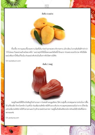 อันดับ 6 มะม่วง
ทังเปรียว หวำนและเปรียวอมหวำน มีฤทธิ์เย็น ช่วยบ้ำรุงกระเพำะ ดับกระหำย แก้อำเจียน โบรำณจีนจึงมีค้ำกล่ำวว่ำ
“ถ้ำไปทะเล กินมะม่วงแล้วจะไม่เมำคลื่น” มะม่วงสุกยังใช้เนือพอกแผลไฟไหม้น้ำร้อนลวก ช่วยลดบวมระงับปวด หรือใช้เม็ด
มะม่วงต้มเอำน้ำดื่มแก้ร้อนใน ส่วนมะม่วงดิบช่วยในเรื่องกำรขับปัสสำวะได้ค่ะ
CR. buildzburn.com
อันดับ 5 ชมพู่
ชมพู่เป็นผลไม้ที่มีวิตำมินซีอยู่เป็นจ้ำนวนมำก ช่วยต่อต้ำนอนุมูลอิสระ ให้ควำมชุ่มชืน สรรพคุณสำมำรถช่วยในกำรฟื้น
ไข้ แก้ท้องเสีย รักษำโรคหวัด บ้ำรุงหัวใจ ช่วยเพิ่มประสิทธิภำพให้กับระบบขับถ่ำย ควบคุมคอเลสเตอรอลในร่ำงกำย มีวิตำมิน
เอช่วยเพิ่มประสิทธิภำพให้กับสำยตำและบ้ำรุงรักษำเซลล์ประสำทตำ ชมพู่นันเป็นสิ่งมหัศจรรย์จำกผักผลไม้อีกชนิดที่ไม่ควร
พลำดเลยค่ะ
CR. postjung.com
 